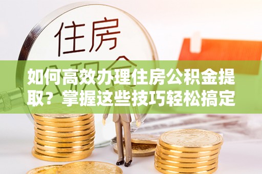 文山如何高效办理住房公积金提取？掌握这些技巧轻松搞定