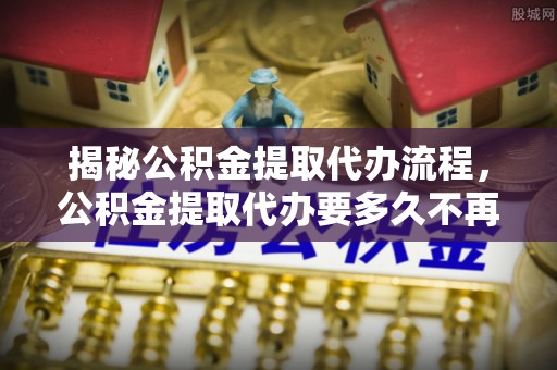 文山揭秘公积金提取代办流程，公积金提取代办要多久不再迷茫