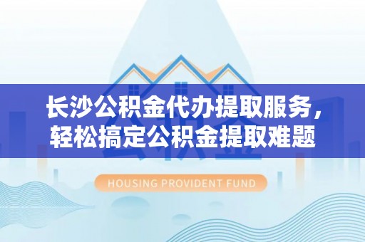 文山长沙公积金代办提取服务，轻松搞定公积金提取难题