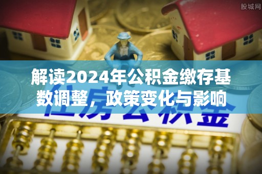 文山解读2024年公积金缴存基数调整，政策变化与影响