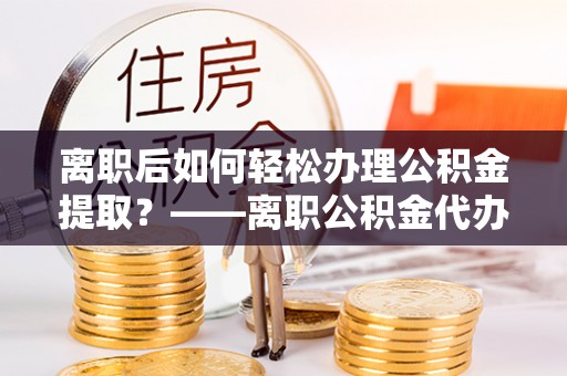 文山离职后如何轻松办理公积金提取？——离职公积金代办提取服务详解