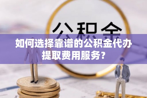 文山如何选择靠谱的公积金代办提取费用服务？