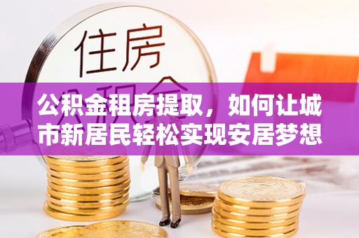文山公积金租房提取，如何让城市新居民轻松实现安居梦想