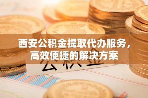 文山西安公积金提取代办服务，高效便捷的解决方案