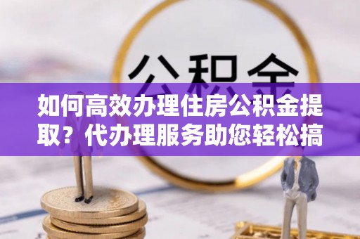 文山如何高效办理住房公积金提取？代办理服务助您轻松搞定