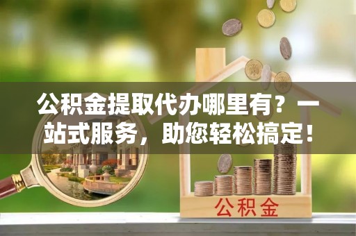 文山公积金提取代办哪里有？一站式服务，助您轻松搞定！