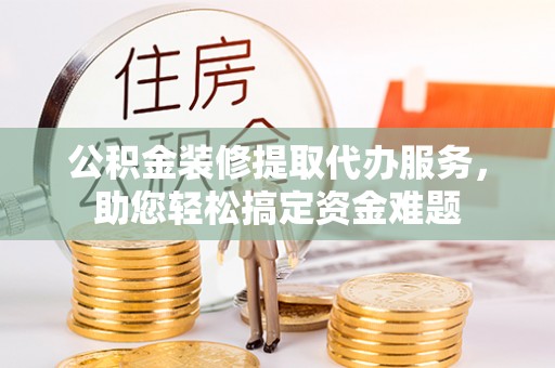 文山公积金装修提取代办服务，助您轻松搞定资金难题