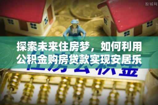 文山探索未来住房梦，如何利用公积金购房贷款实现安居乐业