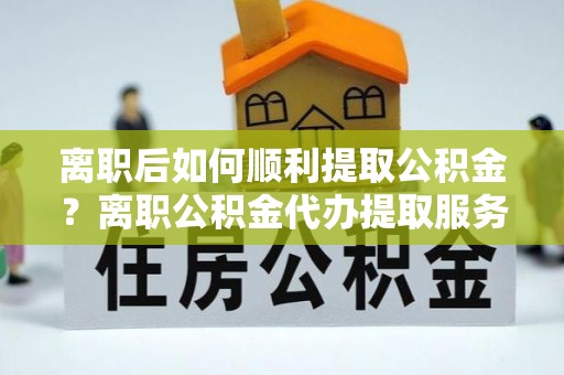 文山离职后如何顺利提取公积金？离职公积金代办提取服务助力无忧办理