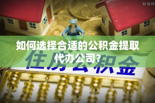 文山如何选择合适的公积金提取代办公司？