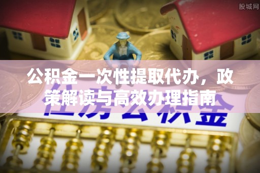 文山公积金一次性提取代办，政策解读与高效办理指南