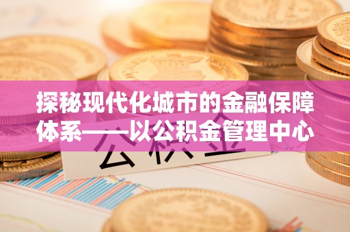 文山探秘现代化城市的金融保障体系——以公积金管理中心为核心的民生服务